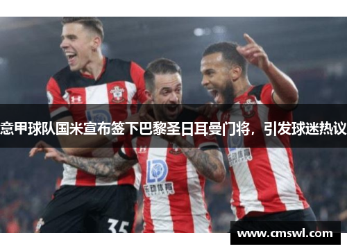 意甲球队国米宣布签下巴黎圣日耳曼门将，引发球迷热议