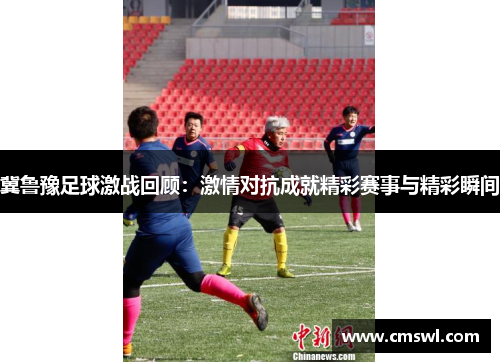 冀鲁豫足球激战回顾：激情对抗成就精彩赛事与精彩瞬间
